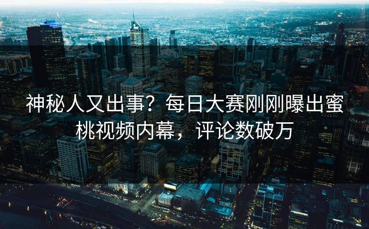神秘人又出事？每日大赛刚刚曝出蜜桃视频内幕，评论数破万