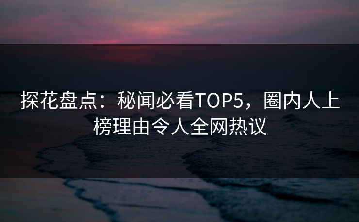 探花盘点：秘闻必看TOP5，圈内人上榜理由令人全网热议