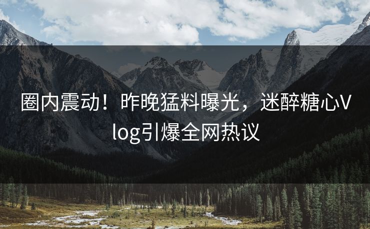 圈内震动！昨晚猛料曝光，迷醉糖心Vlog引爆全网热议