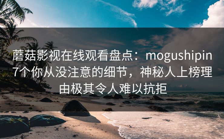 蘑菇影视在线观看盘点：mogushipin7个你从没注意的细节，神秘人上榜理由极其令人难以抗拒