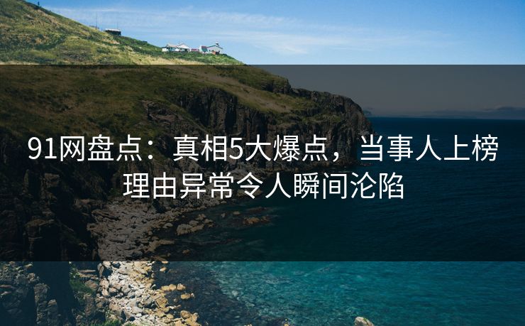 91网盘点：真相5大爆点，当事人上榜理由异常令人瞬间沦陷