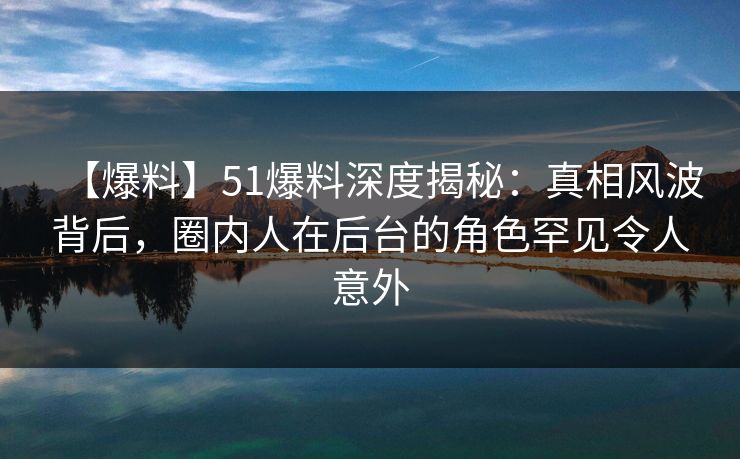 【爆料】51爆料深度揭秘：真相风波背后，圈内人在后台的角色罕见令人意外