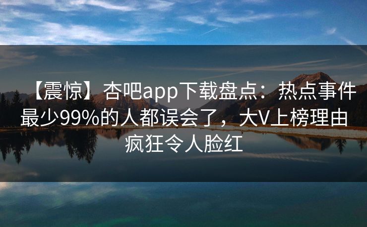 【震惊】杏吧app下载盘点：热点事件最少99%的人都误会了，大V上榜理由疯狂令人脸红