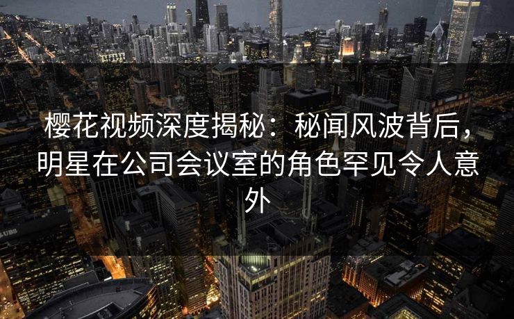 樱花视频深度揭秘：秘闻风波背后，明星在公司会议室的角色罕见令人意外