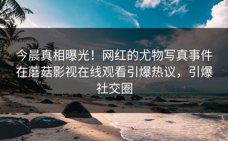 今晨真相曝光！网红的尤物写真事件在蘑菇影视在线观看引爆热议，引爆社交圈