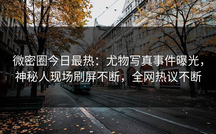 微密圈今日最热：尤物写真事件曝光，神秘人现场刷屏不断，全网热议不断