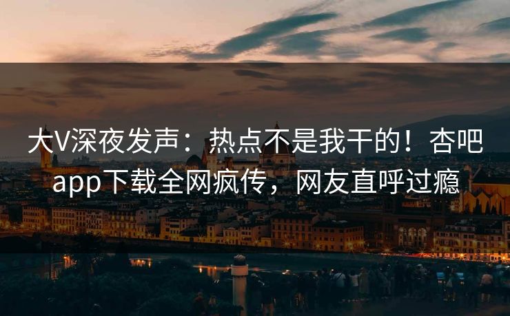大V深夜发声：热点不是我干的！杏吧app下载全网疯传，网友直呼过瘾