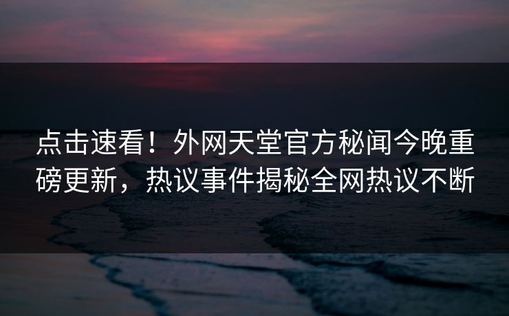 点击速看！外网天堂官方秘闻今晚重磅更新，热议事件揭秘全网热议不断