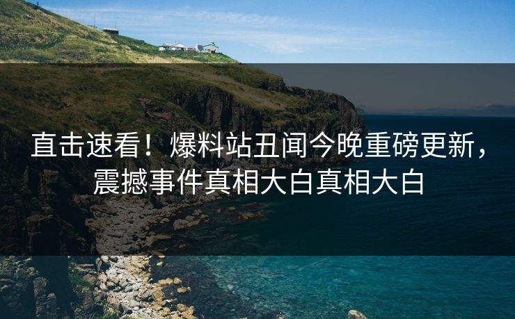 直击速看！爆料站丑闻今晚重磅更新，震撼事件真相大白真相大白