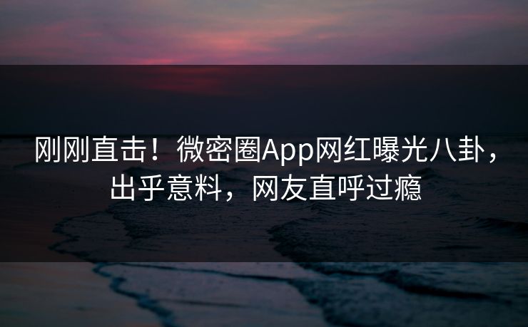 刚刚直击！微密圈App网红曝光八卦，出乎意料，网友直呼过瘾