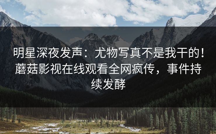明星深夜发声：尤物写真不是我干的！蘑菇影视在线观看全网疯传，事件持续发酵