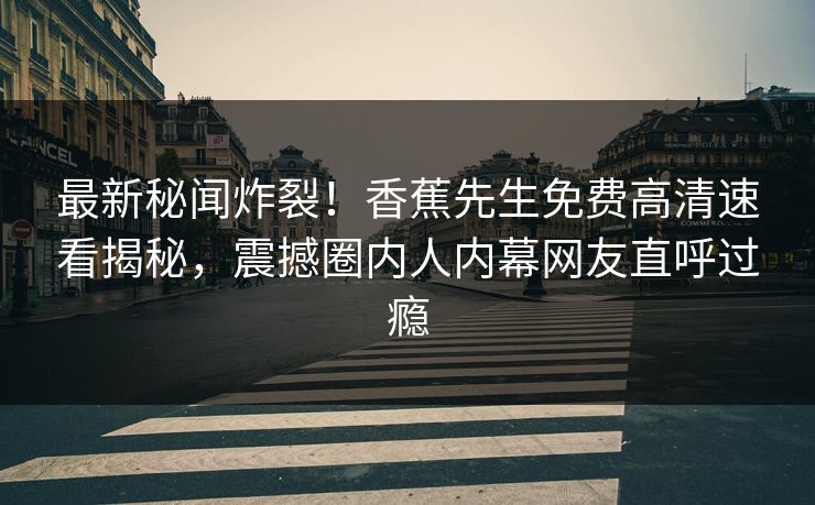 最新秘闻炸裂！香蕉先生免费高清速看揭秘，震撼圈内人内幕网友直呼过瘾
