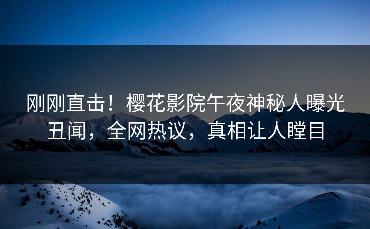 刚刚直击！樱花影院午夜神秘人曝光丑闻，全网热议，真相让人瞠目