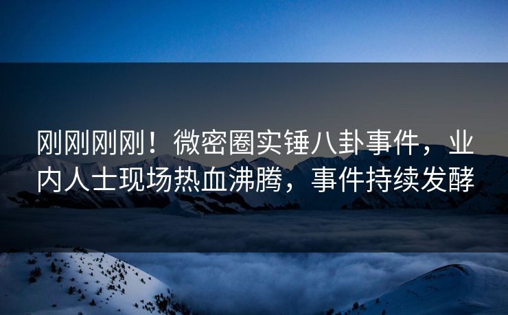刚刚刚刚！微密圈实锤八卦事件，业内人士现场热血沸腾，事件持续发酵