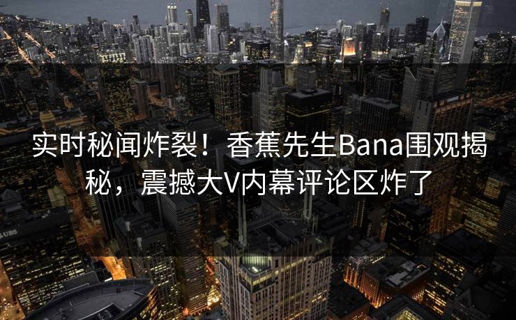实时秘闻炸裂！香蕉先生Bana围观揭秘，震撼大V内幕评论区炸了