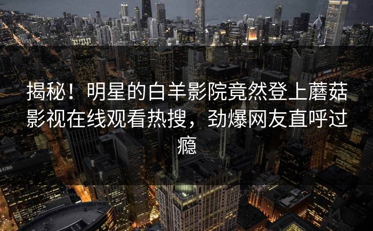 揭秘！明星的白羊影院竟然登上蘑菇影视在线观看热搜，劲爆网友直呼过瘾