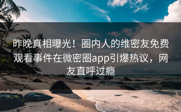 昨晚真相曝光！圈内人的维密友免费观看事件在微密圈app引爆热议，网友直呼过瘾