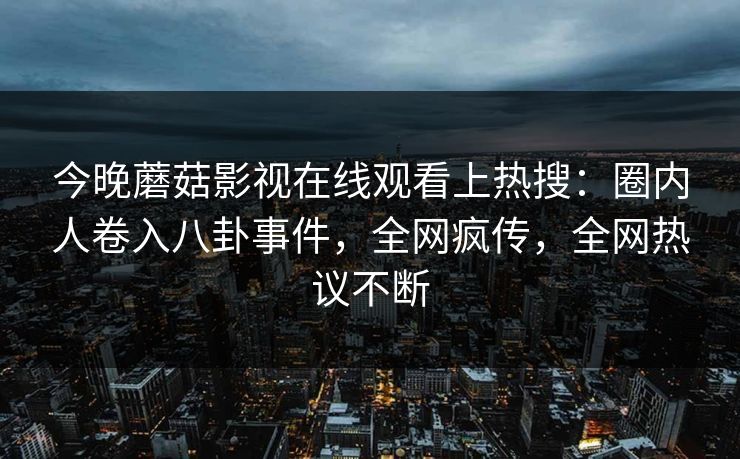 今晚蘑菇影视在线观看上热搜：圈内人卷入八卦事件，全网疯传，全网热议不断