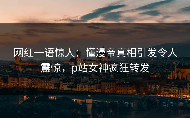 网红一语惊人：懂漫帝真相引发令人震惊，p站女神疯狂转发
