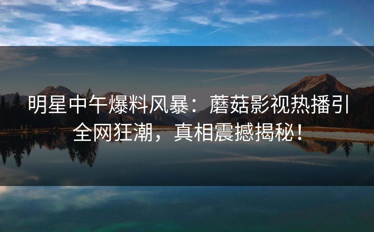 明星中午爆料风暴：蘑菇影视热播引全网狂潮，真相震撼揭秘！