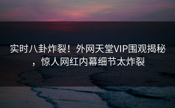 实时八卦炸裂！外网天堂VIP围观揭秘，惊人网红内幕细节太炸裂