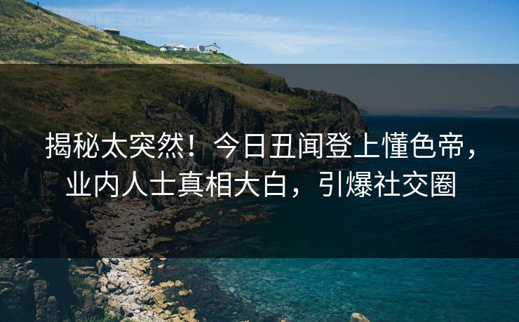 揭秘太突然！今日丑闻登上懂色帝，业内人士真相大白，引爆社交圈
