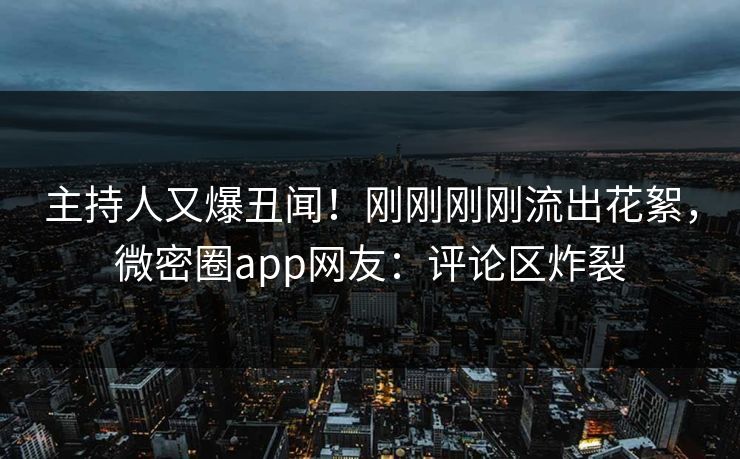 主持人又爆丑闻！刚刚刚刚流出花絮，微密圈app网友：评论区炸裂