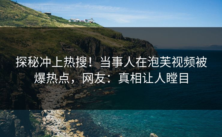 探秘冲上热搜！当事人在泡芙视频被爆热点，网友：真相让人瞠目