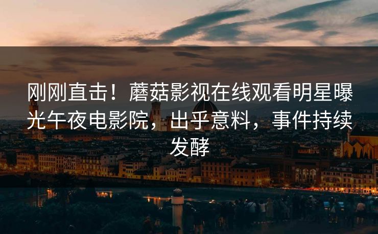 刚刚直击!蘑菇影视在线观看明星曝光午夜电影院,出乎意料,事件持续发酵 刚刚直击!蘑菇影视在线观看明星曝光午夜电影院,出乎意料,事件持续发酵