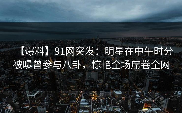 【爆料】91网突发:明星在中午时分被曝曾参与八卦,惊艳全场席卷全网 【爆料】91网突发:明星在中午时分被曝曾参与八卦,惊艳全场席卷全网