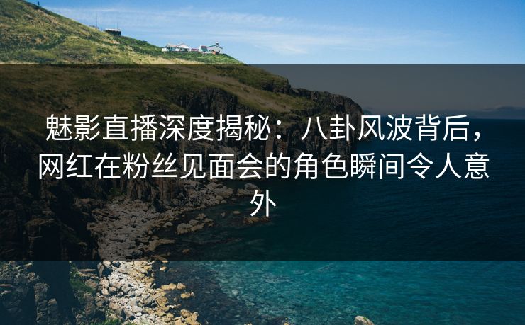魅影直播深度揭秘：八卦风波背后，网红在粉丝见面会的角色瞬间令人意外