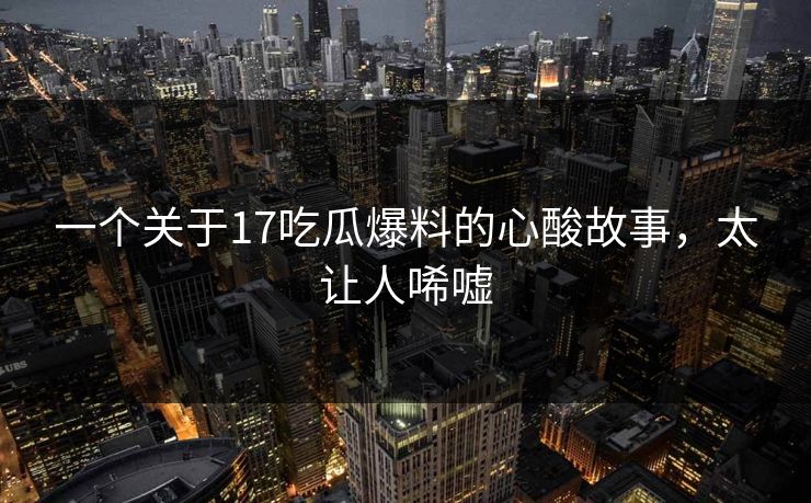 一个关于17吃瓜爆料的心酸故事，太让人唏嘘