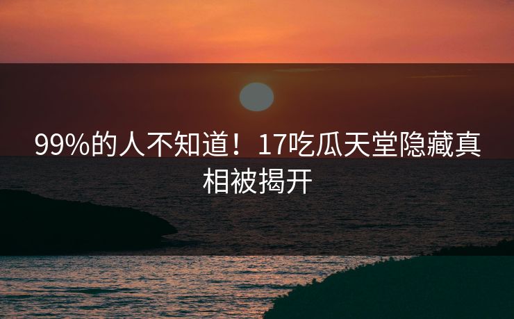 99%的人不知道！17吃瓜天堂隐藏真相被揭开
