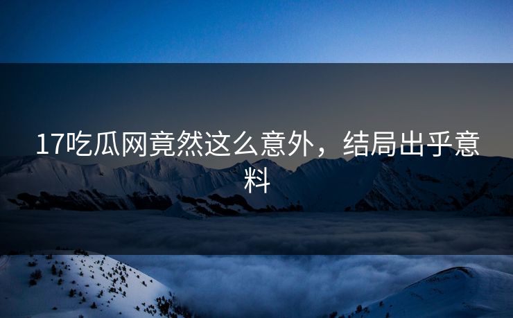 17吃瓜网竟然这么意外，结局出乎意料