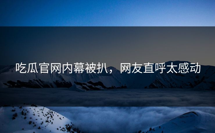 吃瓜官网内幕被扒，网友直呼太感动