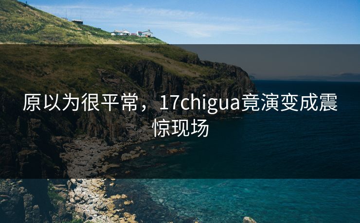 原以为很平常，17chigua竟演变成震惊现场