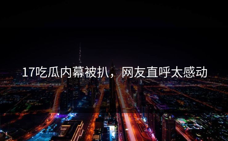 17吃瓜内幕被扒，网友直呼太感动