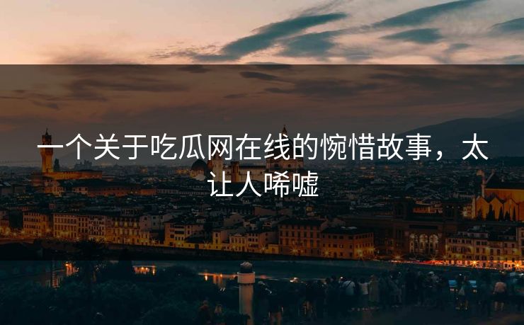 一个关于吃瓜网在线的惋惜故事，太让人唏嘘