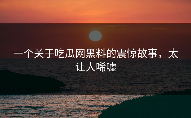 一个关于吃瓜网黑料的震惊故事，太让人唏嘘