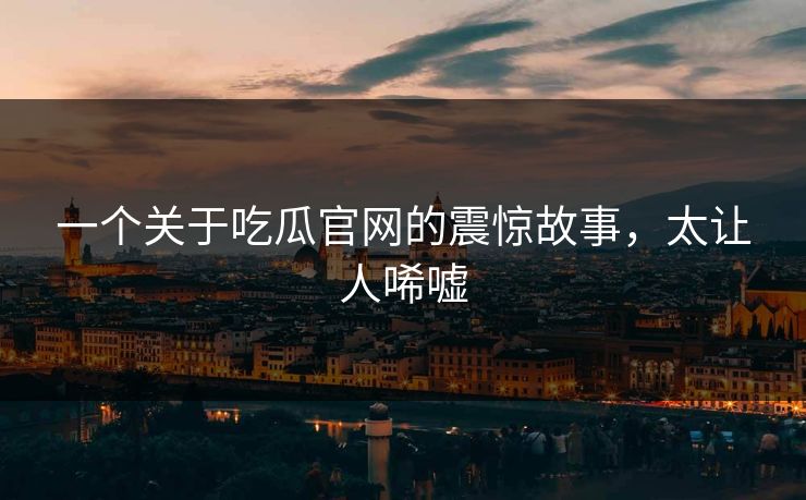 一个关于吃瓜官网的震惊故事，太让人唏嘘