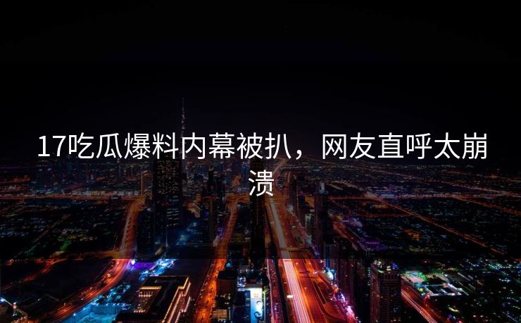17吃瓜爆料内幕被扒，网友直呼太崩溃