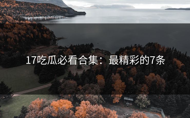 17吃瓜必看合集：最精彩的7条