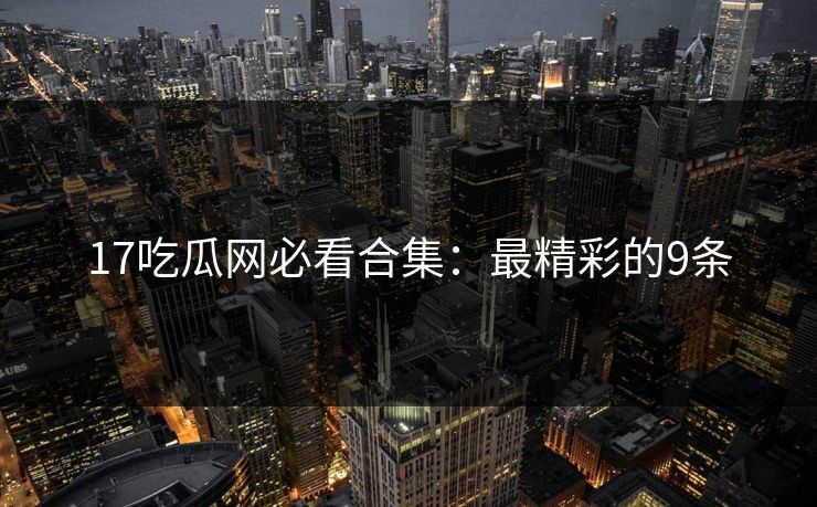 17吃瓜网必看合集：最精彩的9条