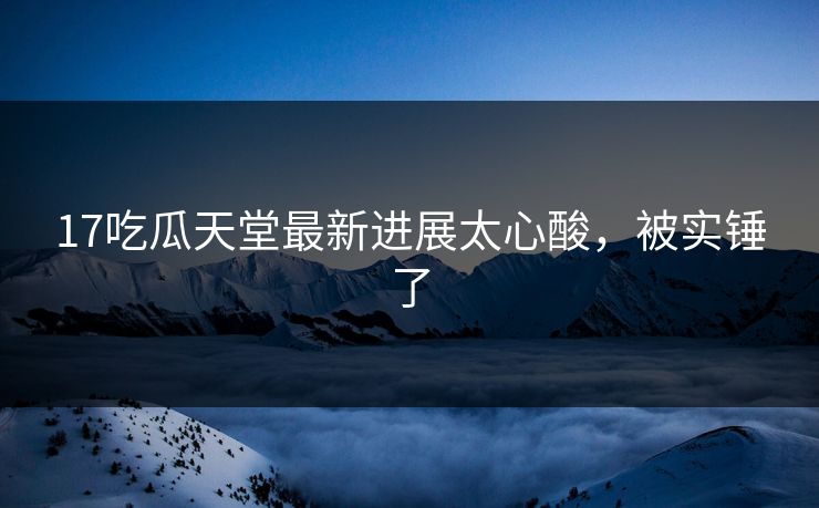 17吃瓜天堂最新进展太心酸，被实锤了