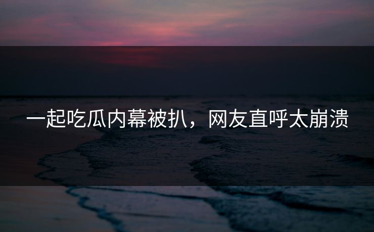 一起吃瓜内幕被扒，网友直呼太崩溃
