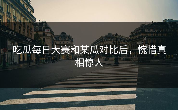 吃瓜每日大赛和某瓜对比后，惋惜真相惊人