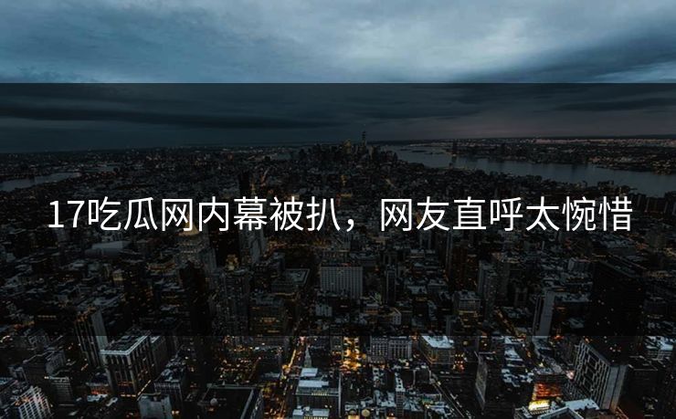 17吃瓜网内幕被扒，网友直呼太惋惜