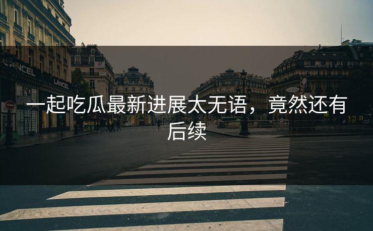 一起吃瓜最新进展太无语，竟然还有后续