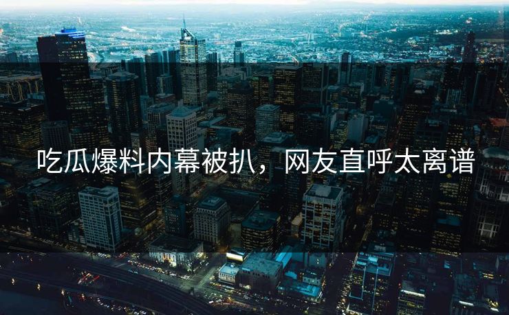 吃瓜爆料内幕被扒，网友直呼太离谱