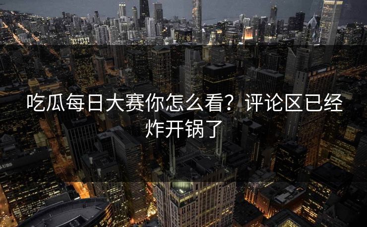 吃瓜每日大赛你怎么看？评论区已经炸开锅了